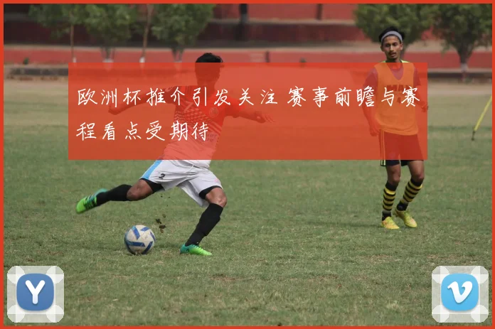 欧洲杯推介引发关注 赛事前瞻与赛程看点受期待