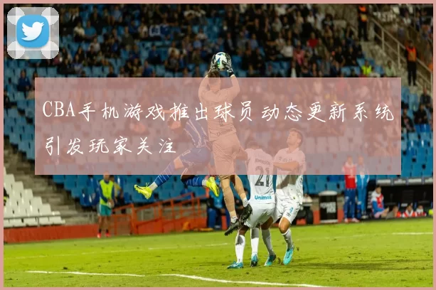 CBA手机游戏推出球员动态更新系统引发玩家关注