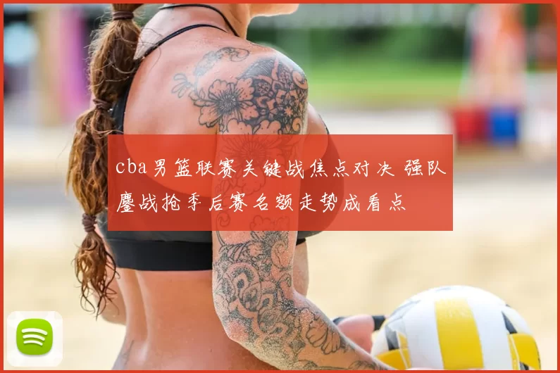 cba男篮联赛关键战焦点对决 强队鏖战抢季后赛名额走势成看点