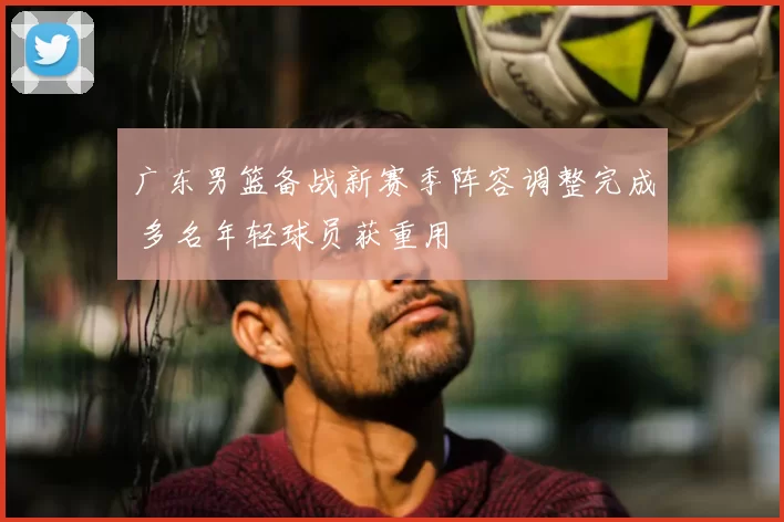 广东男篮备战新赛季阵容调整完成 多名年轻球员获重用