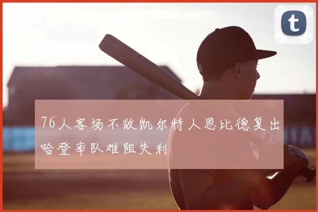 76人客场不敌凯尔特人恩比德复出哈登率队难阻失利