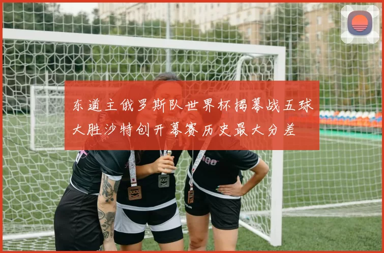 东道主俄罗斯队世界杯揭幕战五球大胜沙特创开幕赛历史最大分差