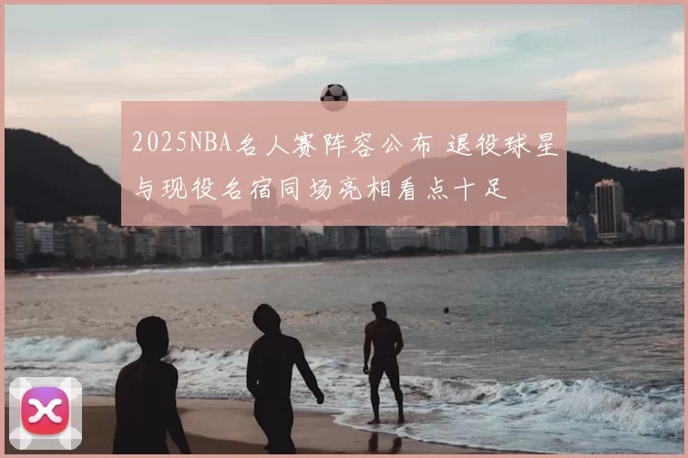 2025NBA名人赛阵容公布 退役球星与现役名宿同场亮相看点十足