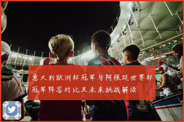 意大利欧洲杯冠军与阿根廷世界杯冠军阵容对比及未来挑战解读
