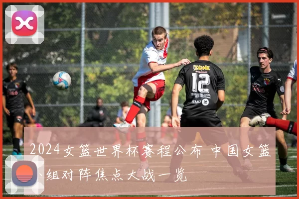 2024女篮世界杯赛程公布 中国女篮小组对阵焦点大战一览