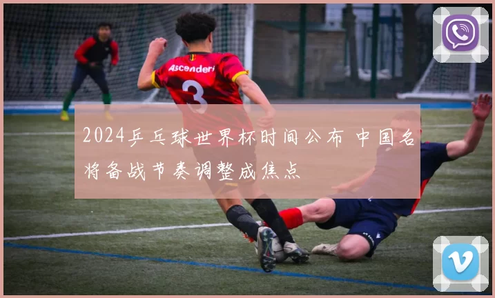 2024乒乓球世界杯时间公布 中国名将备战节奏调整成焦点
