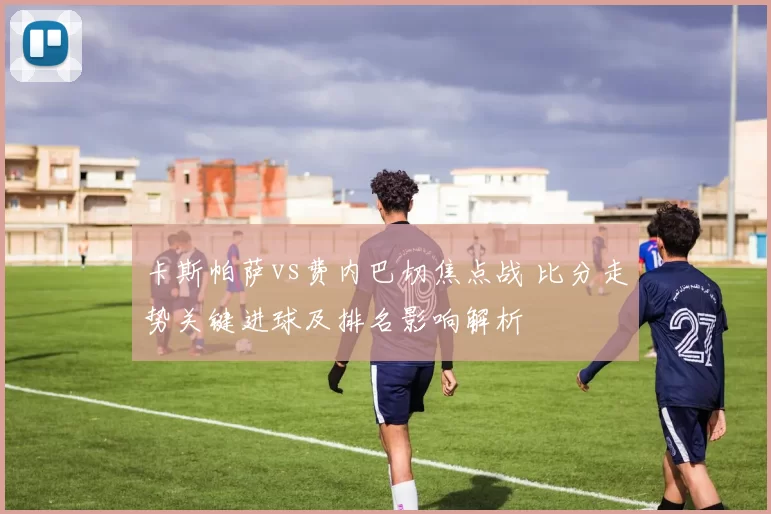 卡斯帕萨vs费内巴切焦点战 比分走势关键进球及排名影响解析