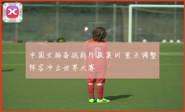 中国女排备战新阶段集训 重点调整阵容冲击世界大赛