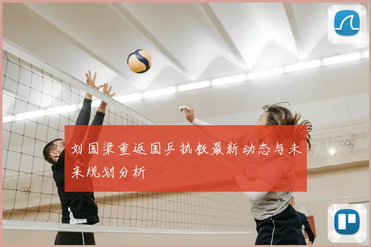 刘国梁重返国乒执教最新动态与未来规划分析