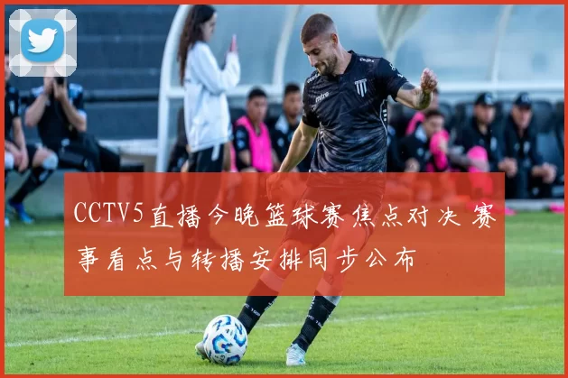 CCTV5直播今晚篮球赛焦点对决 赛事看点与转播安排同步公布
