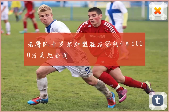 老鹰队卡罗尔加盟猛龙签约4年6000万美元合同