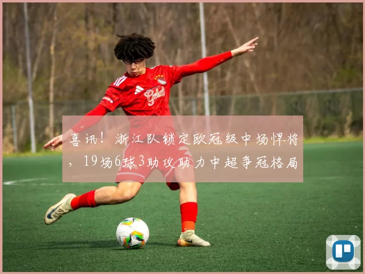 喜讯！浙江队锁定欧冠级中场悍将，19场6球3助攻助力中超争冠格局洗牌_马尔科·托利奇