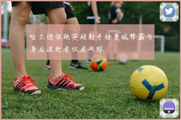 哈兰德领跑英超射手榜曼城锋霸与身后追赶者仅差两球