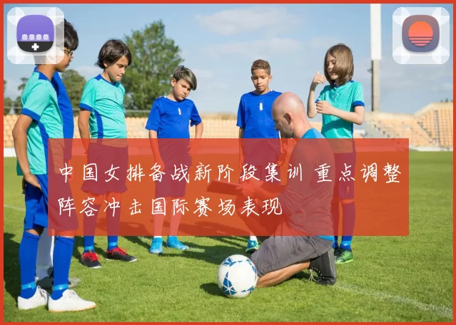 中国女排备战新阶段集训 重点调整阵容冲击国际赛场表现
