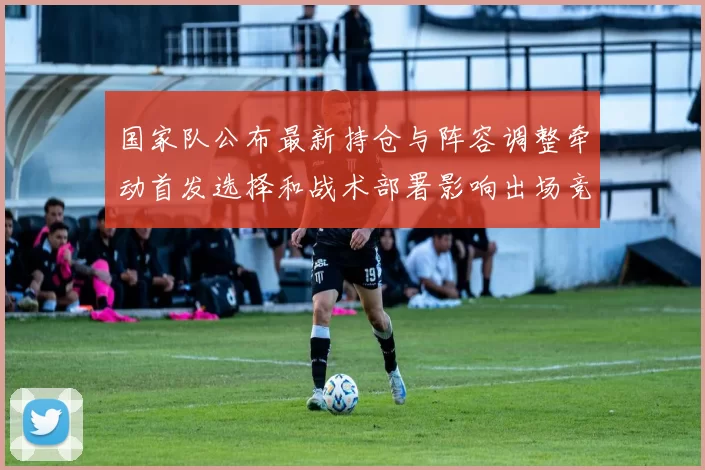 国家队公布最新持仓与阵容调整牵动首发选择和战术部署影响出场竞争