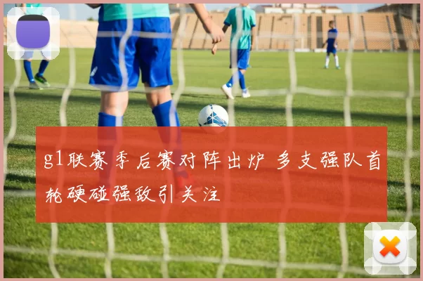 g1联赛季后赛对阵出炉 多支强队首轮硬碰强敌引关注