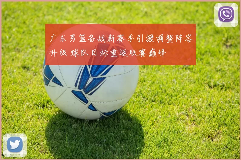广东男篮备战新赛季引援调整阵容升级 球队目标重返联赛巅峰