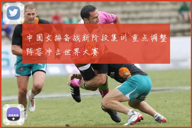 中国女排备战新阶段集训 重点调整阵容冲击世界大赛