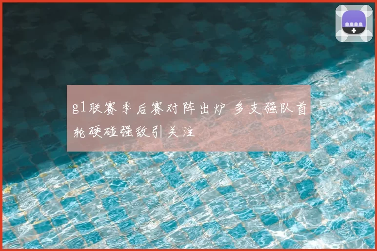 g1联赛季后赛对阵出炉 多支强队首轮硬碰强敌引关注