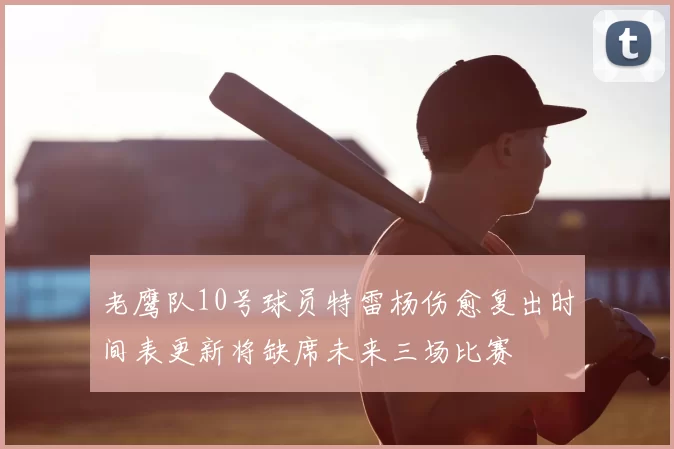 老鹰队10号球员特雷杨伤愈复出时间表更新将缺席未来三场比赛