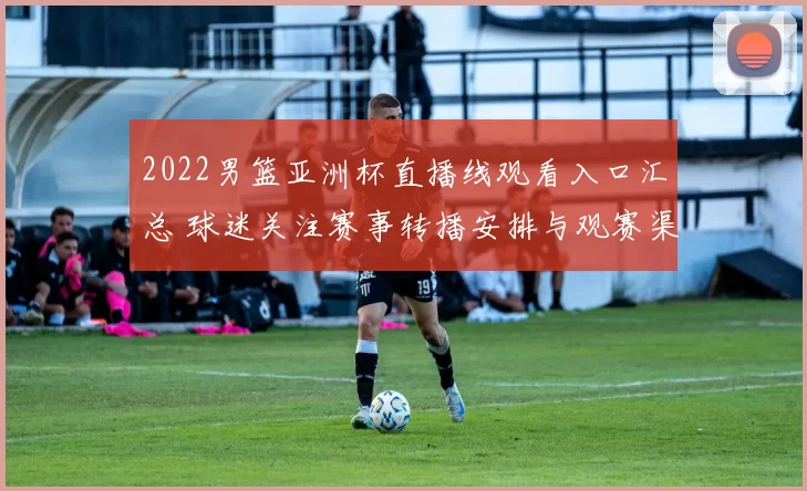 2022男篮亚洲杯直播线观看入口汇总 球迷关注赛事转播安排与观赛渠道