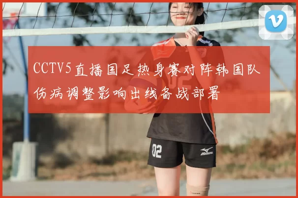 CCTV5直播国足热身赛对阵韩国队 伤病调整影响出线备战部署