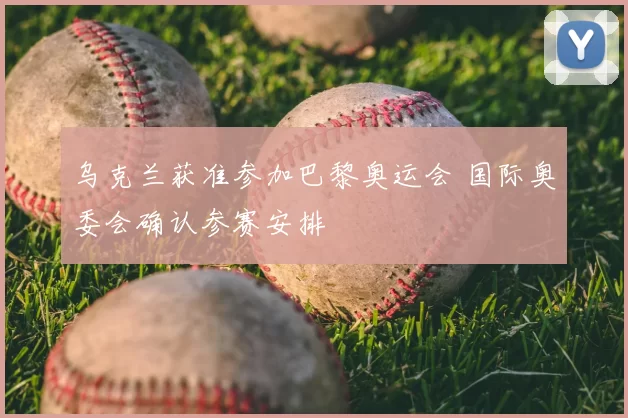 乌克兰获准参加巴黎奥运会 国际奥委会确认参赛安排