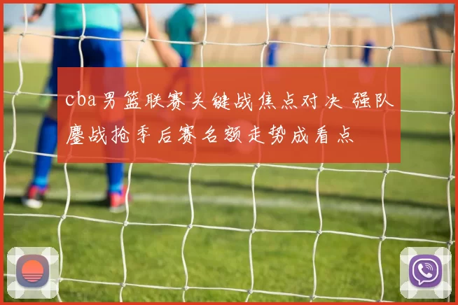 cba男篮联赛关键战焦点对决 强队鏖战抢季后赛名额走势成看点