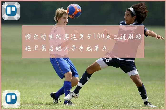 博尔特里约奥运男子100米三连冠短跑卫冕后继人争夺成看点