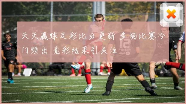 天天赢球足彩比分更新 多场比赛冷门频出 竞彩结果引关注
