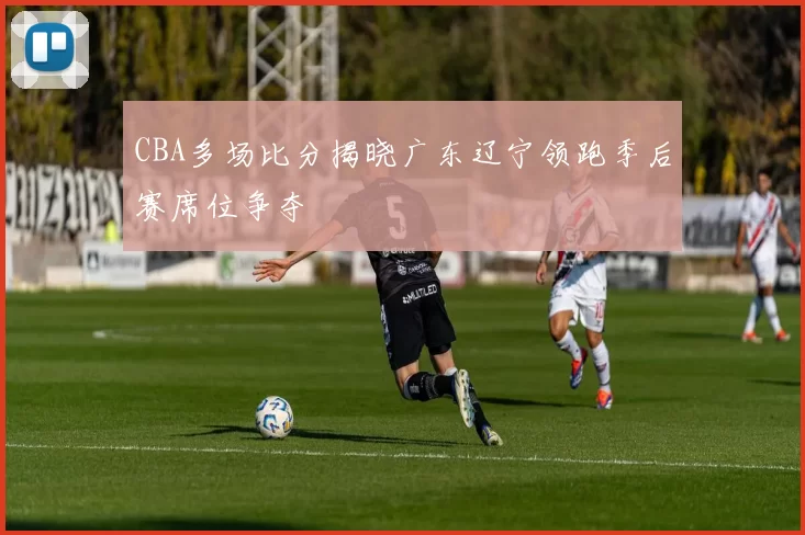 CBA多场比分揭晓广东辽宁领跑季后赛席位争夺