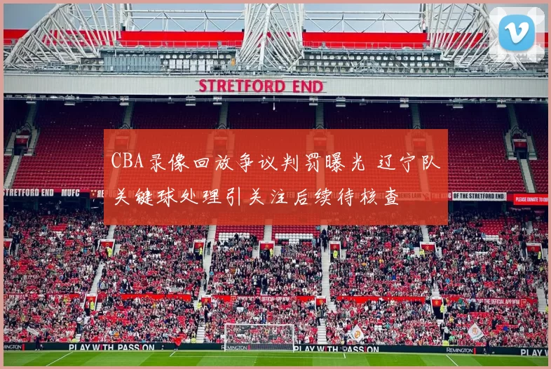 CBA录像回放争议判罚曝光 辽宁队关键球处理引关注后续待核查