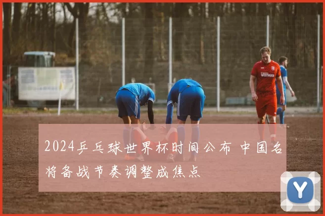 2024乒乓球世界杯时间公布 中国名将备战节奏调整成焦点