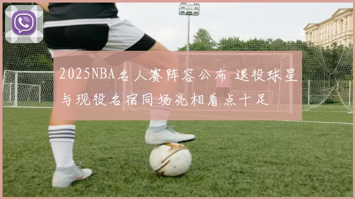 2025NBA名人赛阵容公布 退役球星与现役名宿同场亮相看点十足