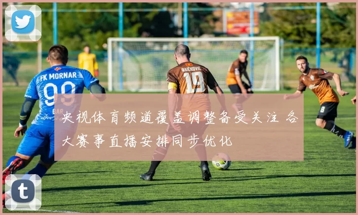 央视体育频道覆盖调整备受关注 各大赛事直播安排同步优化
