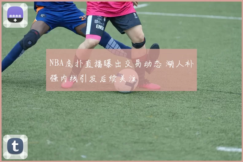 NBA虎扑直播曝出交易动态 湖人补强内线引发后续关注