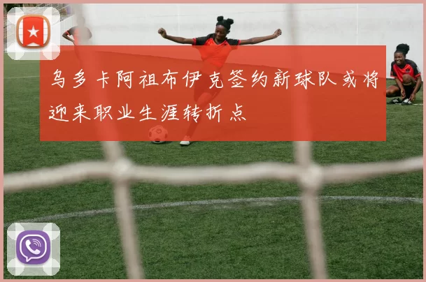 乌多卡阿祖布伊克签约新球队或将迎来职业生涯转折点