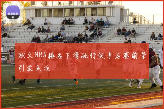 欧文NBA排名下滑独行侠季后赛前景引发关注