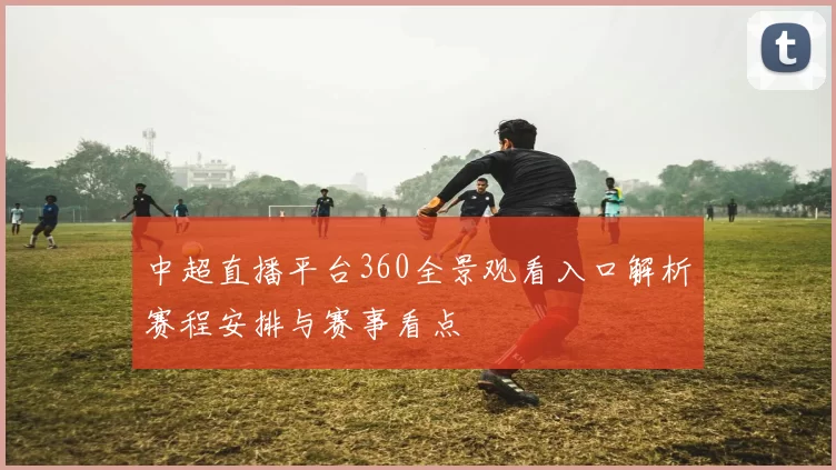 中超直播平台360全景观看入口解析赛程安排与赛事看点