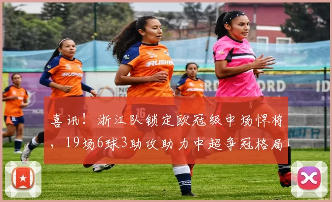 喜讯！浙江队锁定欧冠级中场悍将，19场6球3助攻助力中超争冠格局洗牌_马尔科·托利奇