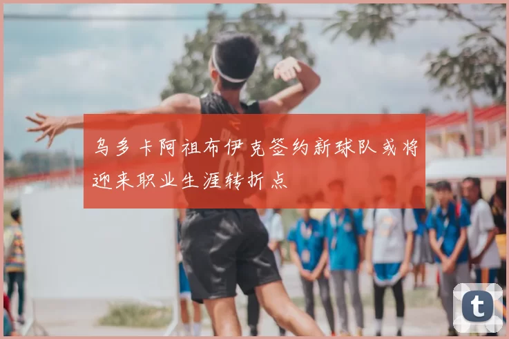 乌多卡阿祖布伊克签约新球队或将迎来职业生涯转折点