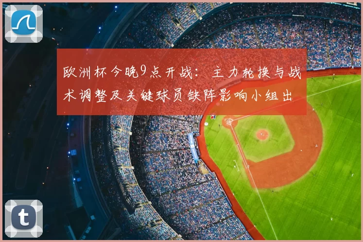 欧洲杯今晚9点开战：主力轮换与战术调整及关键球员缺阵影响小组出线