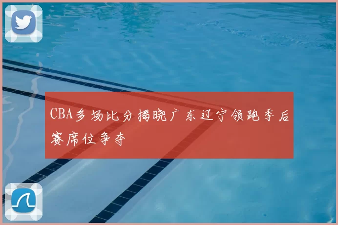 CBA多场比分揭晓广东辽宁领跑季后赛席位争夺