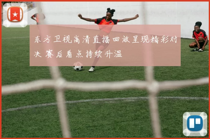 东方卫视高清直播回放呈现精彩对决 赛后看点持续升温