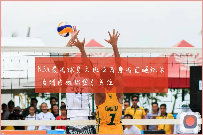 NBA最高球员文班亚马身高直逼纪录 马刺内线优势引关注
