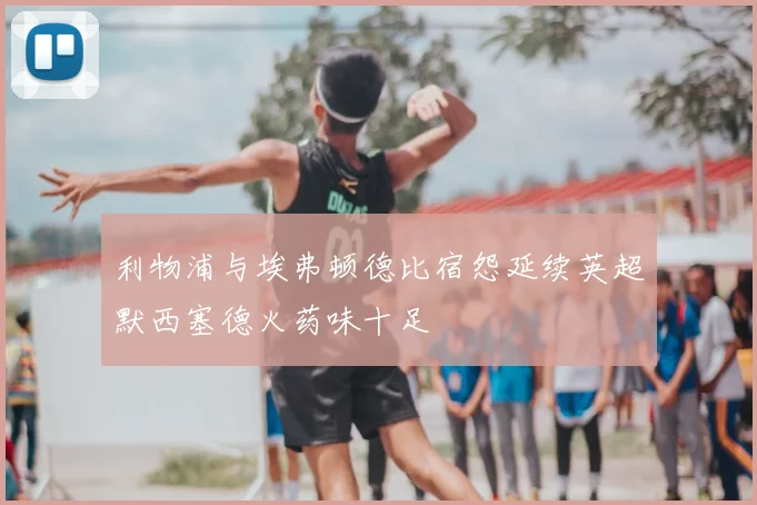 利物浦与埃弗顿德比宿怨延续英超默西塞德火药味十足