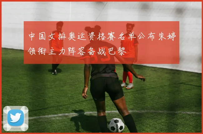 中国女排奥运资格赛名单公布朱婷领衔主力阵容备战巴黎