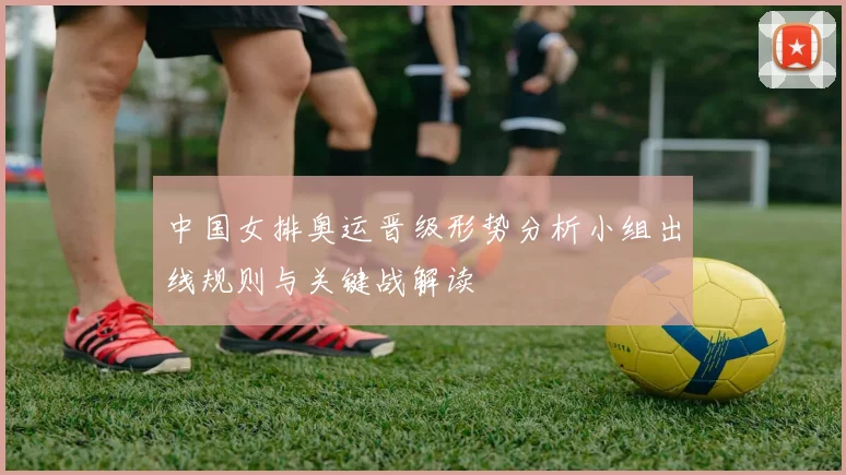 中国女排奥运晋级形势分析小组出线规则与关键战解读