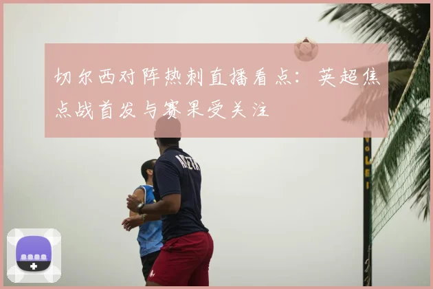 切尔西对阵热刺直播看点：英超焦点战首发与赛果受关注