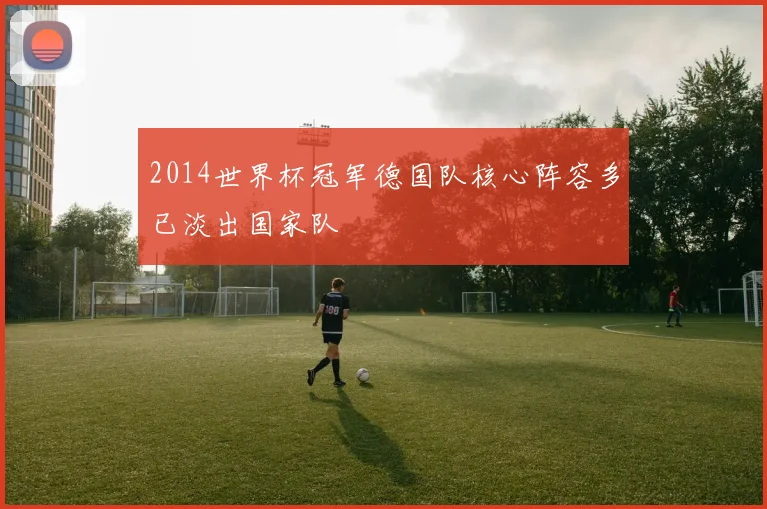2014世界杯冠军德国队核心阵容多已淡出国家队